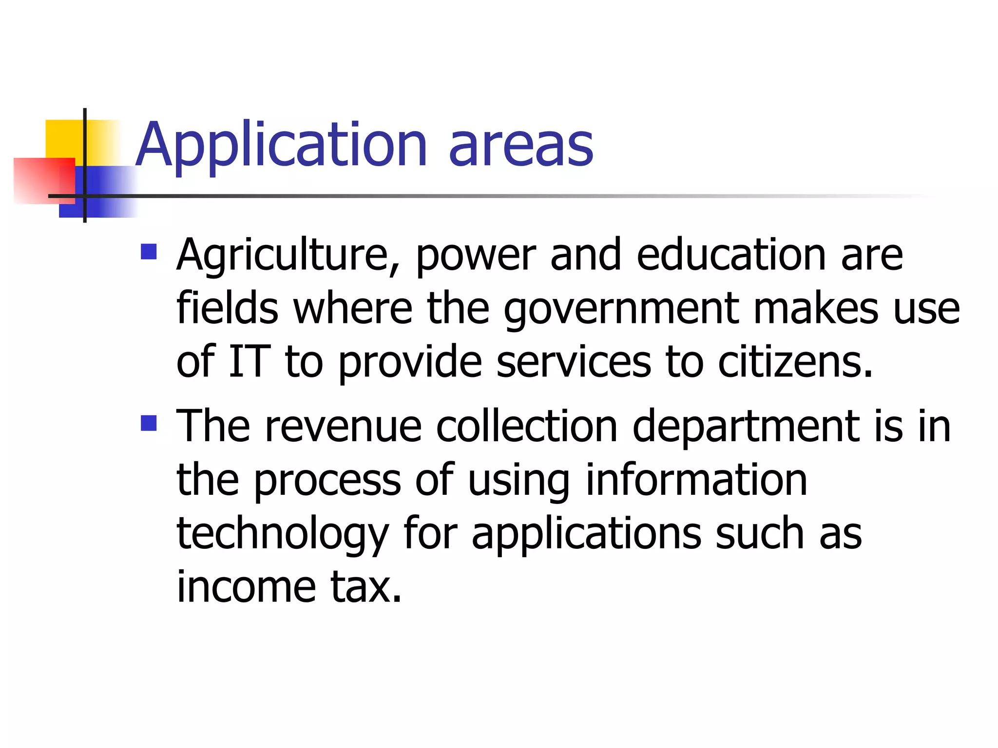 Application areas Agriculture, power and education are fields where the government makes use of IT to provide services to citizens. The revenue collection department is in the process of using information technology for applications such as income tax.  