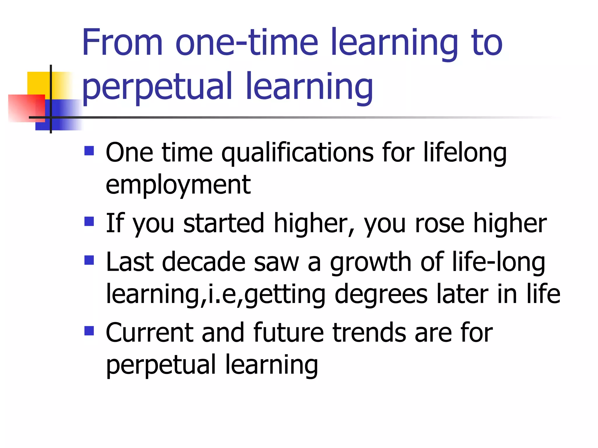 From one-time learning to perpetual learning One time qualifications for lifelong employment If you started higher, you rose higher Last decade saw a growth of life-long learning,i.e,getting degrees later in life Current and future trends are for perpetual learning 