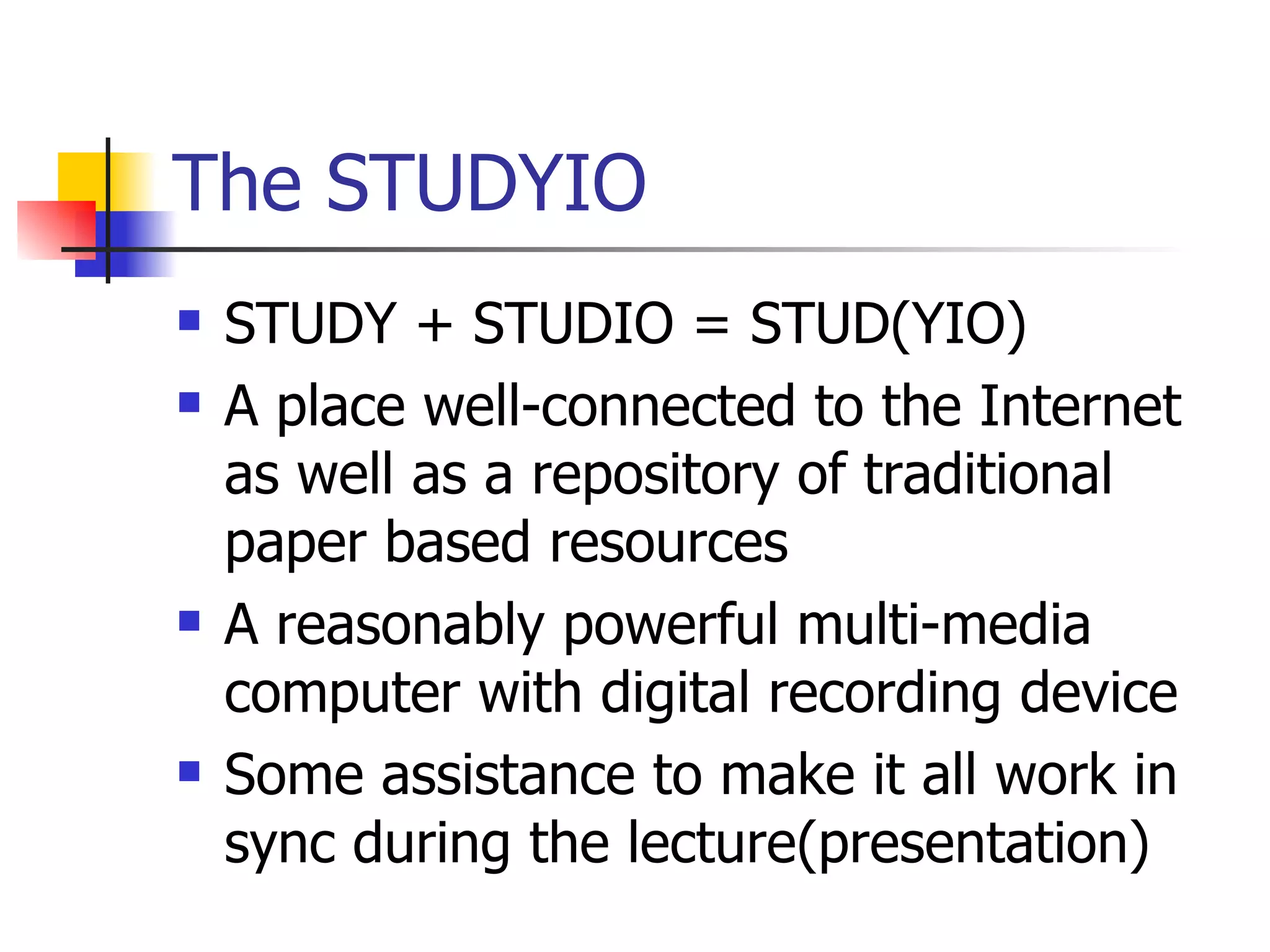 The STUDYIO STUDY + STUDIO = STUD(YIO) A place well-connected to the Internet as well as a repository of traditional paper based resources A reasonably powerful multi-media computer with digital recording device Some assistance to make it all work in sync during the lecture(presentation) 