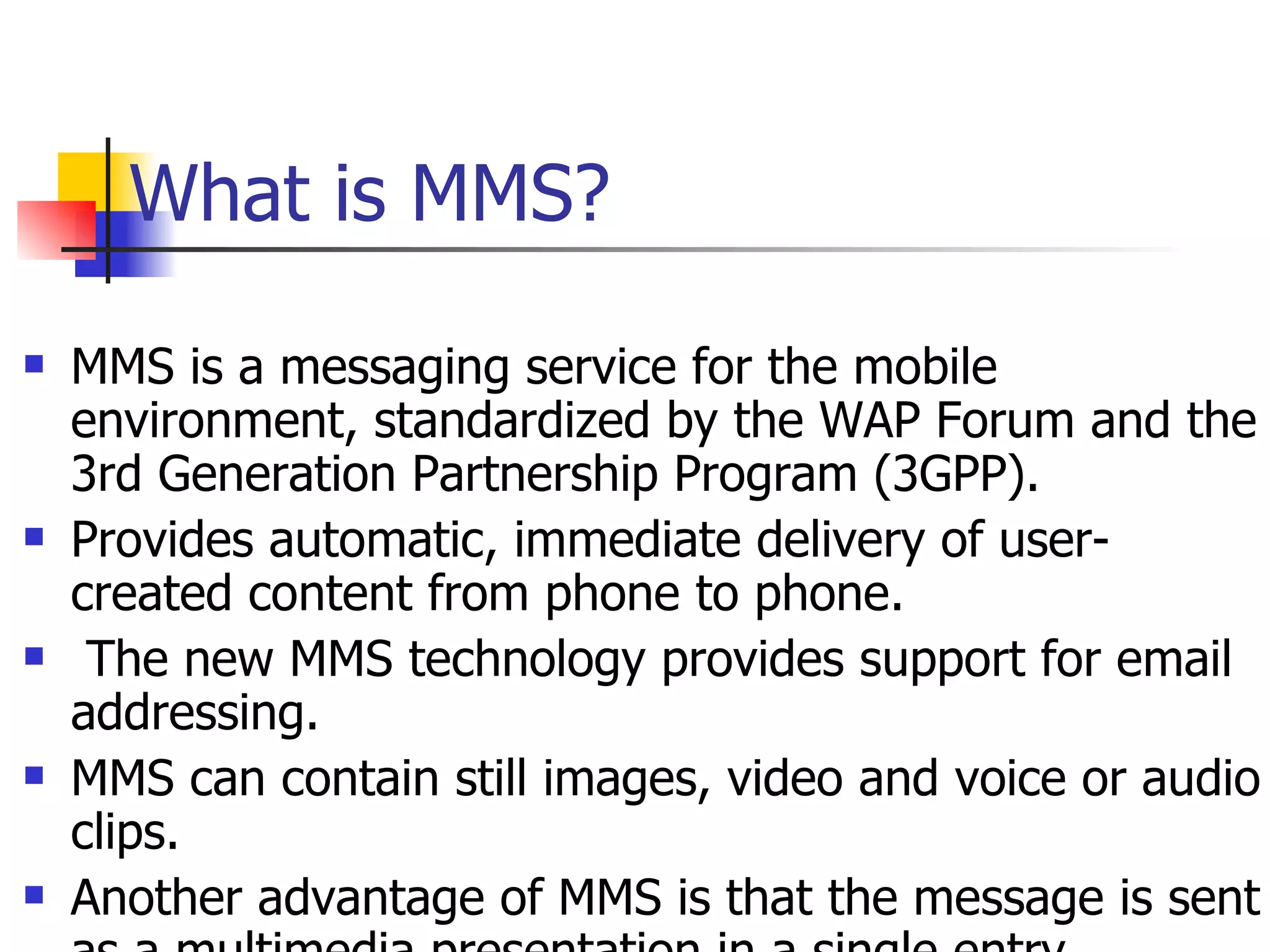 What is MMS? MMS is a messaging service for the mobile environment, standardized by the WAP Forum and the 3rd Generation Partnership Program (3GPP).  Provides automatic, immediate delivery of user-created content from phone to phone. The new MMS technology provides support for email addressing. MMS can contain still images, video and voice or audio clips.  Another advantage of MMS is that the message is sent as a multimedia presentation in a single entry.  MMS is also bearer-independent, and therefore not limited to only GSM or WCDMA networks  