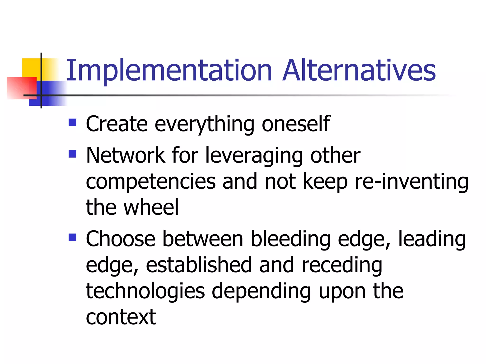 Implementation Alternatives Create everything oneself Network for leveraging other competencies and not keep re-inventing the wheel Choose between bleeding edge, leading edge, established and receding technologies depending upon the context 