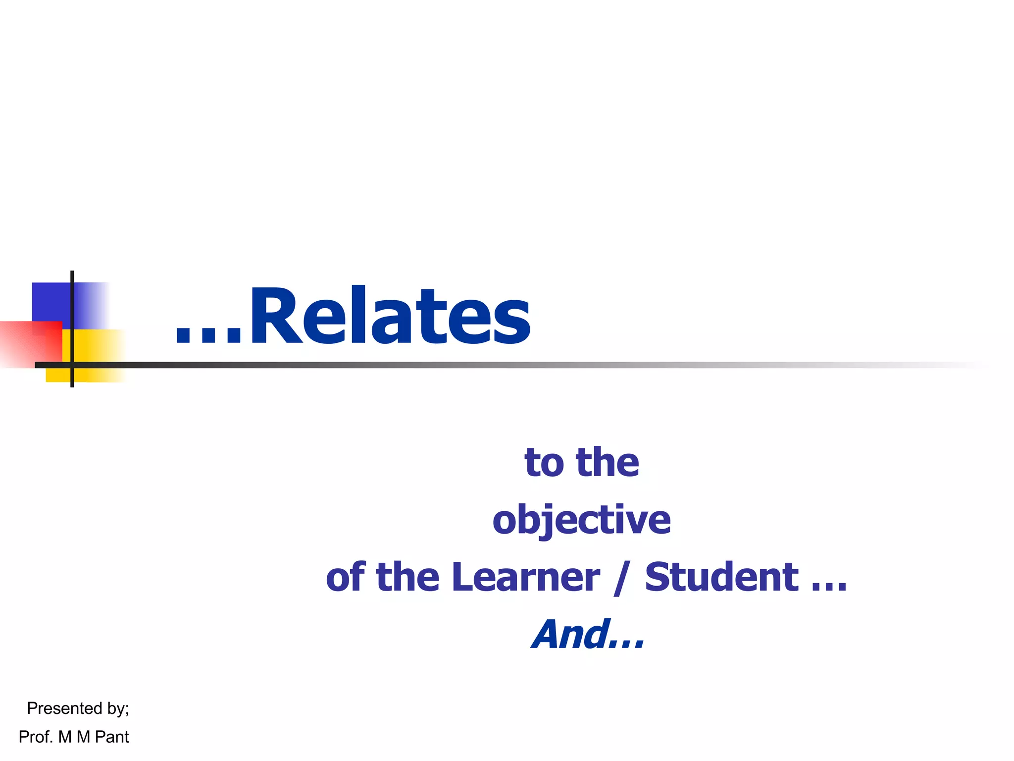 … Relates to the  objective  of the Learner / Student … And… Presented by; Prof. M M Pant 