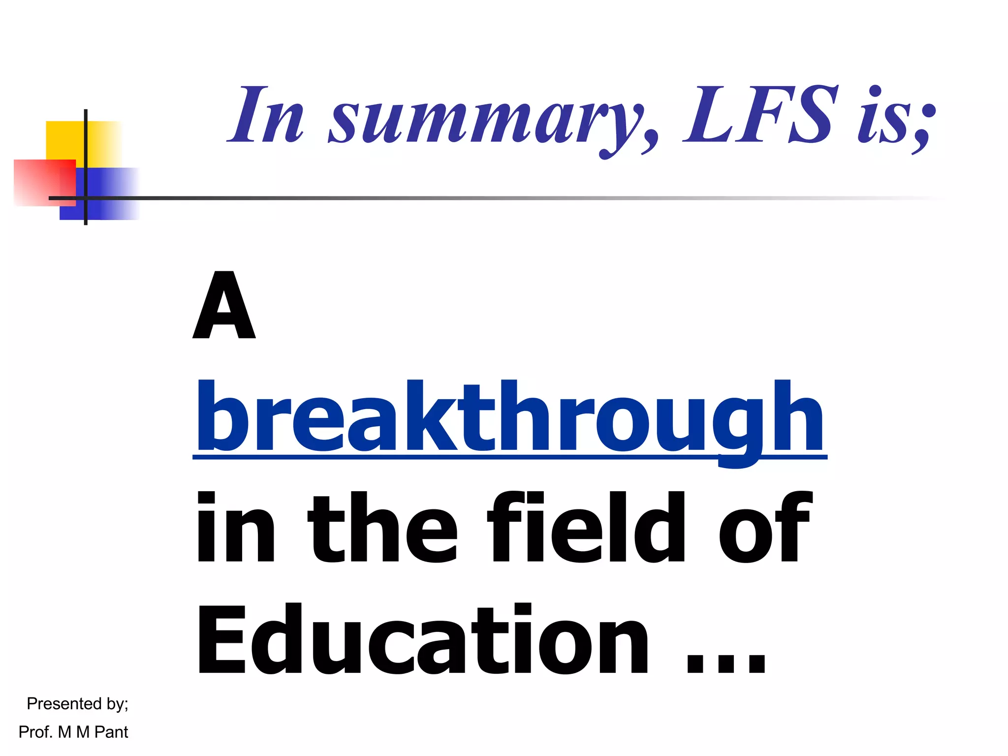 A  breakthrough   in the field of Education … In summary, LFS is; Presented by; Prof. M M Pant 