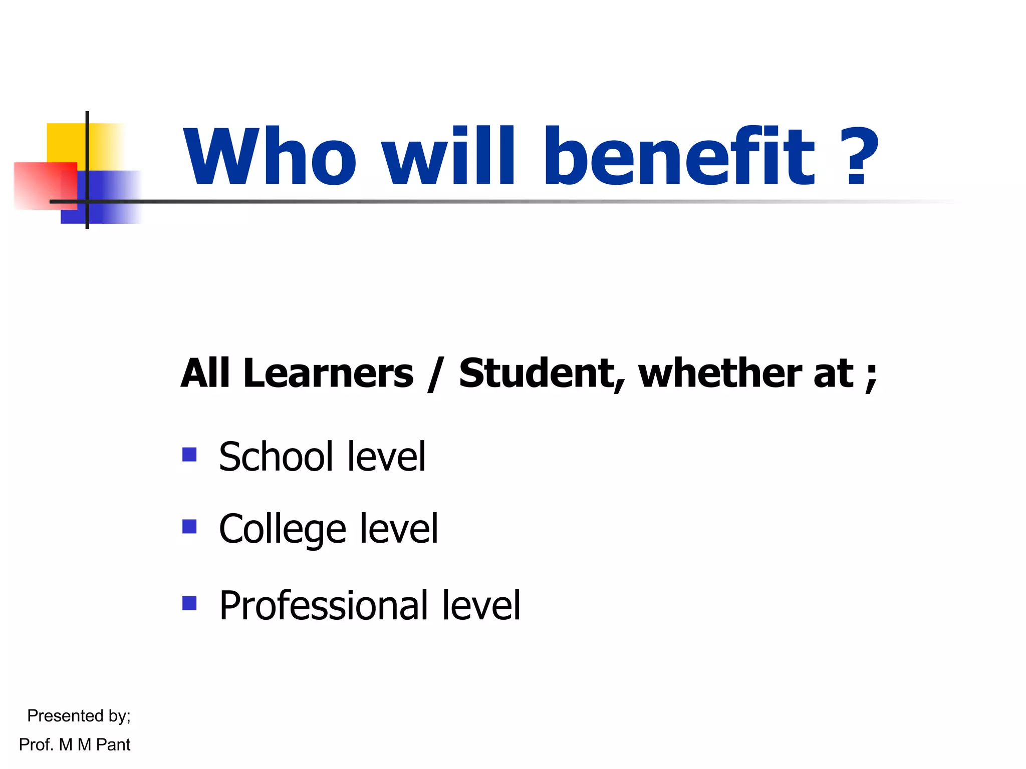 Who will benefit ? All Learners / Student, whether at ; School level College level  Professional level Presented by; Prof. M M Pant 