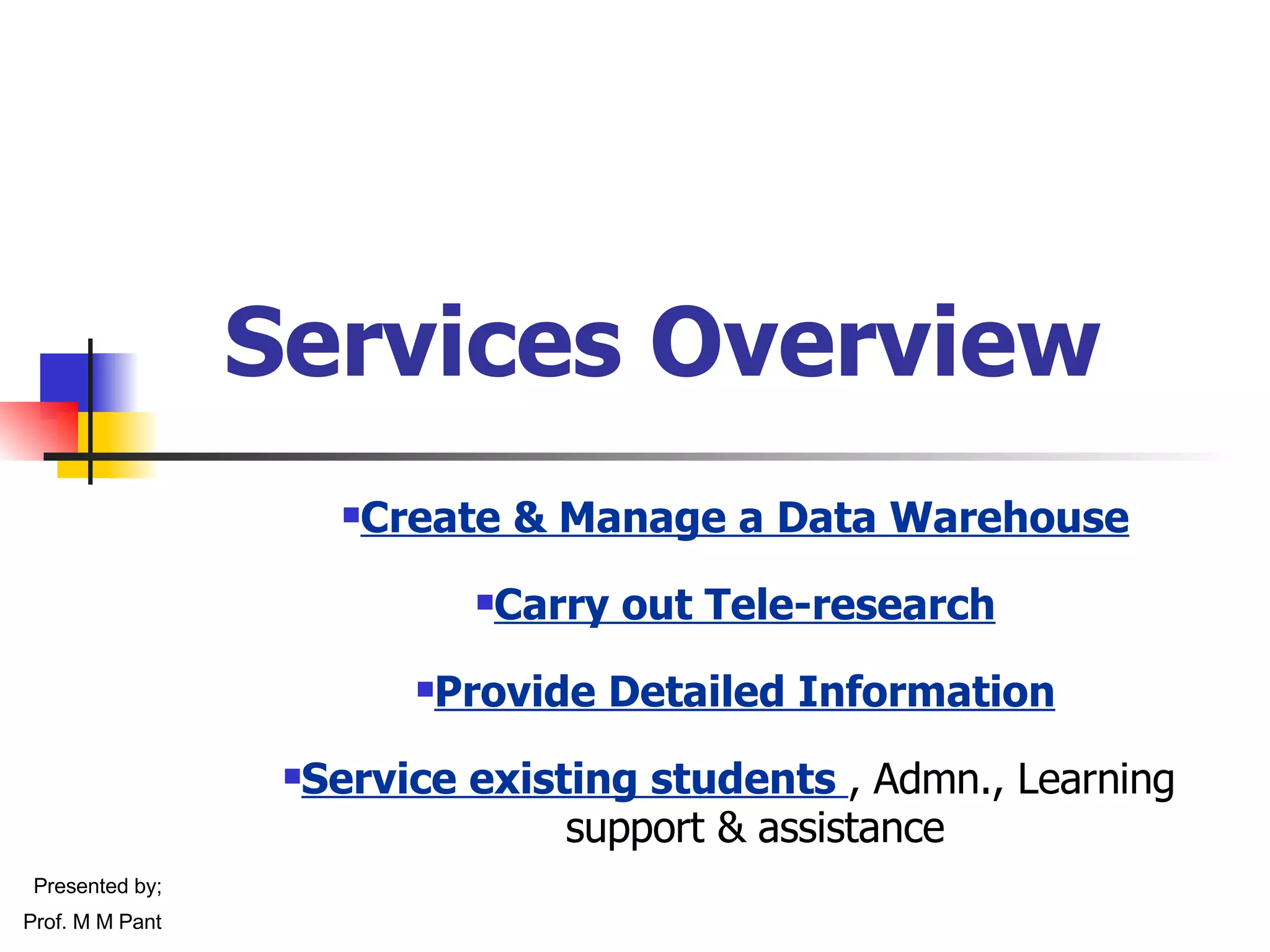 Services Overview Create & Manage a Data Warehouse Carry out Tele-research Provide Detailed Information Service existing students  , Admn., Learning  support & assistance Presented by; Prof. M M Pant 