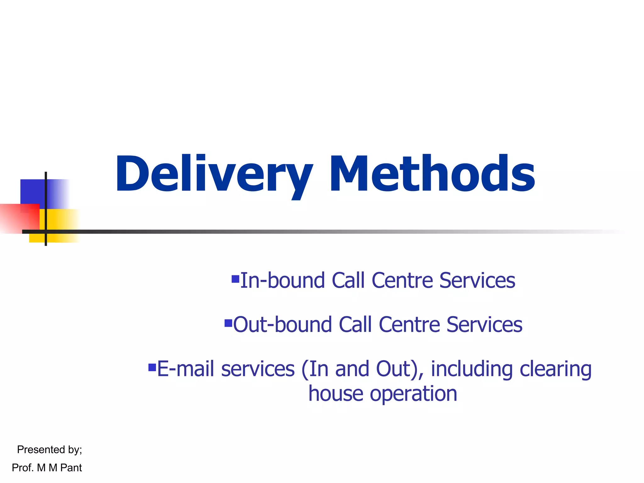 Delivery Methods In-bound Call Centre Services Out-bound Call Centre Services E-mail services (In and Out), including clearing  house operation Presented by; Prof. M M Pant 