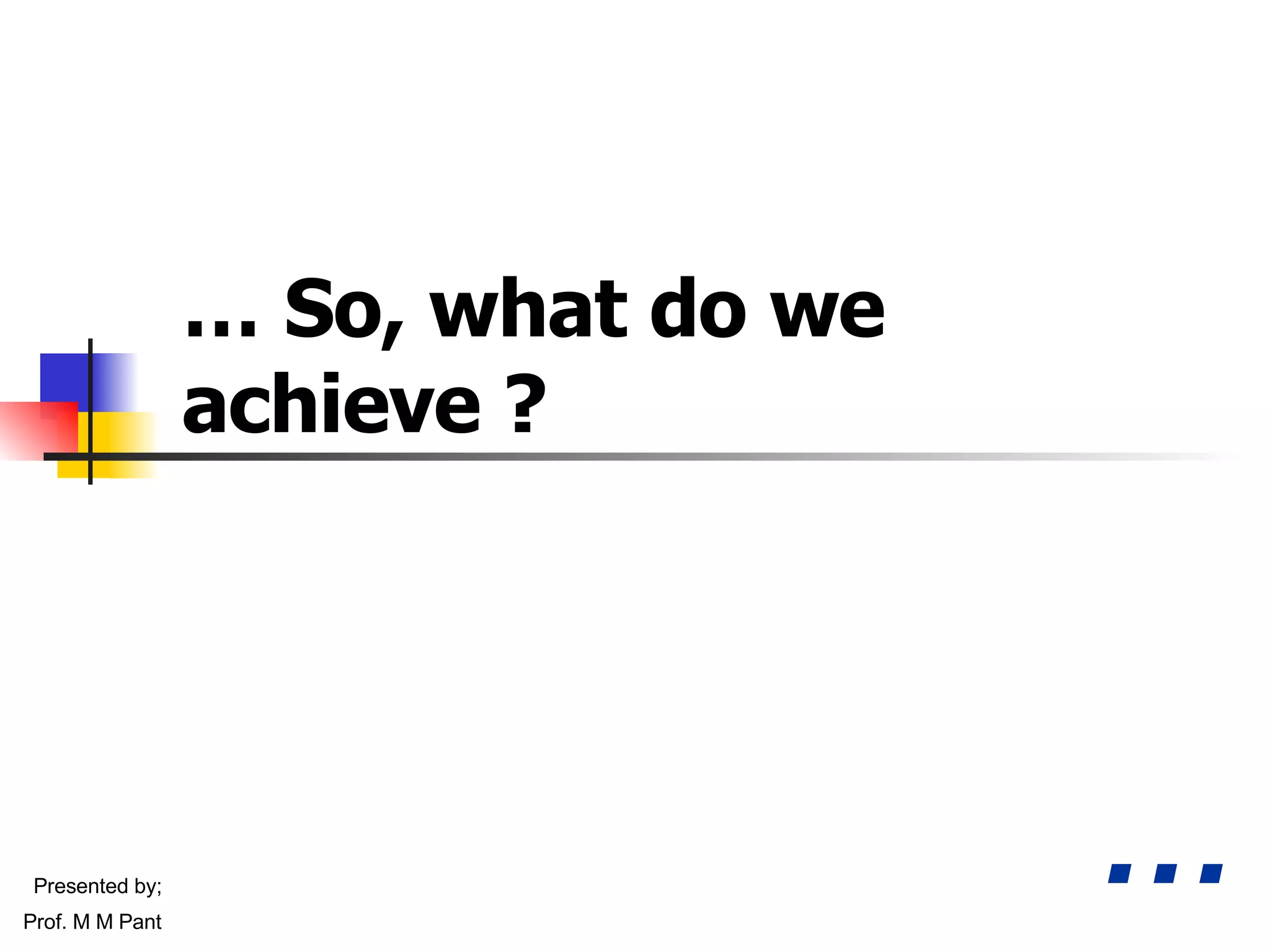 …  So, what do we achieve ? … Presented by; Prof. M M Pant 