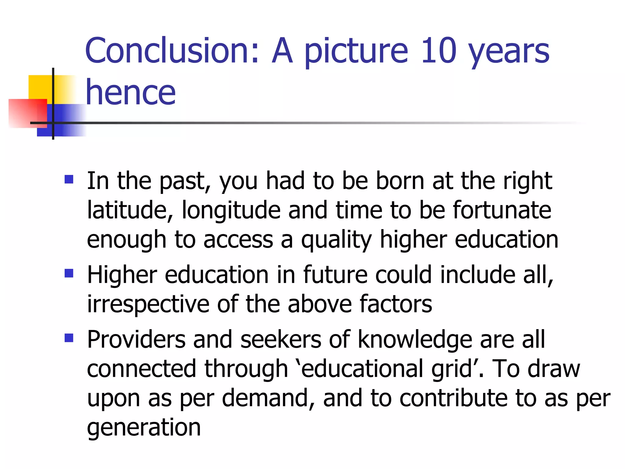 Conclusion: A picture 10 years hence In the past, you had to be born at the right latitude, longitude and time to be fortunate enough to access a quality higher education Higher education in future could include all, irrespective of the above factors Providers and seekers of knowledge are all connected through ‘educational grid’. To draw upon as per demand, and to contribute to as per generation 