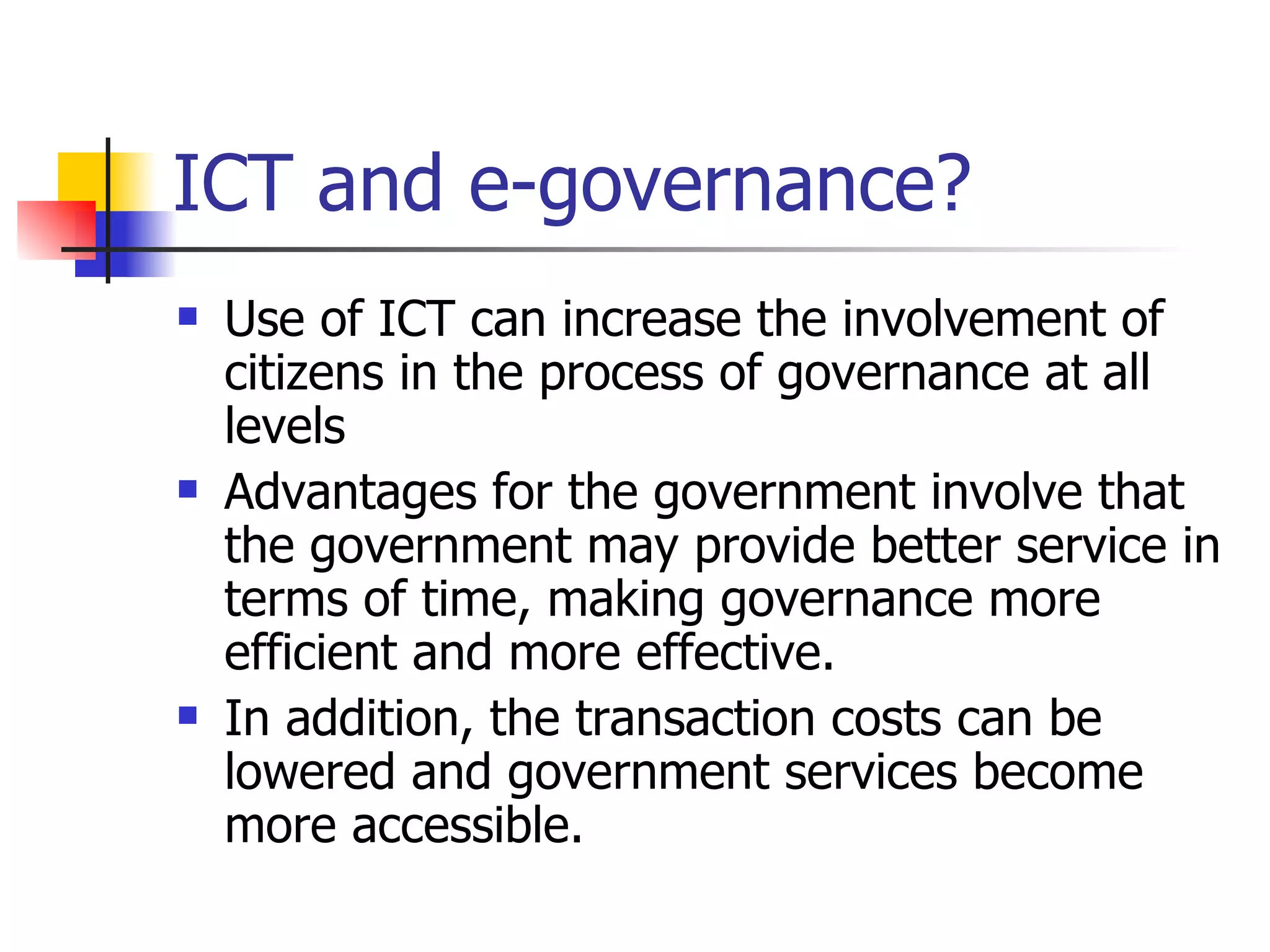 ICT and e-governance? Use of ICT can increase the involvement of citizens in the process of governance at all levels  Advantages for the government involve that the government may provide better service in terms of time, making governance more efficient and more effective. In addition, the transaction costs can be lowered and government services become more accessible.  