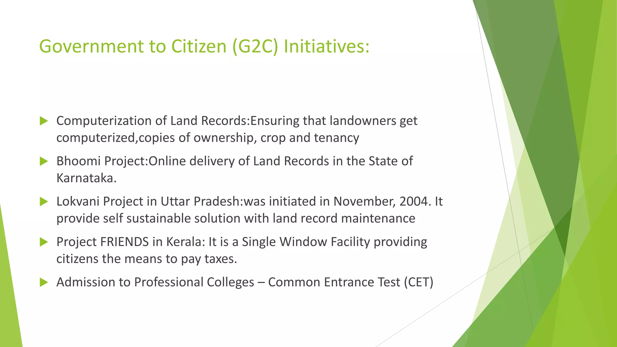 Government to Citizen (G2C) Initiatives:
 Computerization of Land Records:Ensuring that landowners get
computerized,copies of ownership, crop and tenancy
 Bhoomi Project:Online delivery of Land Records in the State of
Karnataka.
 Lokvani Project in Uttar Pradesh:was initiated in November, 2004. It
provide self sustainable solution with land record maintenance
 Project FRIENDS in Kerala: It is a Single Window Facility providing
citizens the means to pay taxes.
 Admission to Professional Colleges – Common Entrance Test (CET)
 