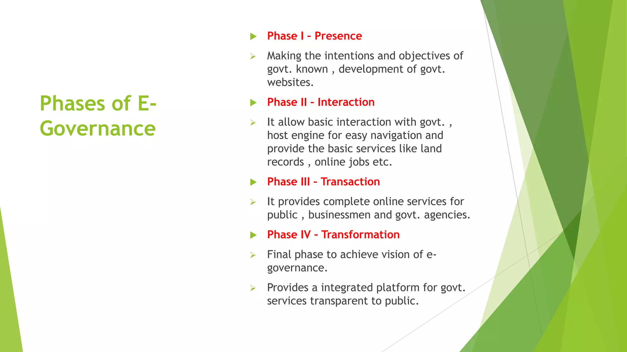 Phases of E-
Governance
 Phase I – Presence
 Making the intentions and objectives of
govt. known , development of govt.
websites.
 Phase II – Interaction
 It allow basic interaction with govt. ,
host engine for easy navigation and
provide the basic services like land
records , online jobs etc.
 Phase III – Transaction
 It provides complete online services for
public , businessmen and govt. agencies.
 Phase IV – Transformation
 Final phase to achieve vision of e-
governance.
 Provides a integrated platform for govt.
services transparent to public.
 