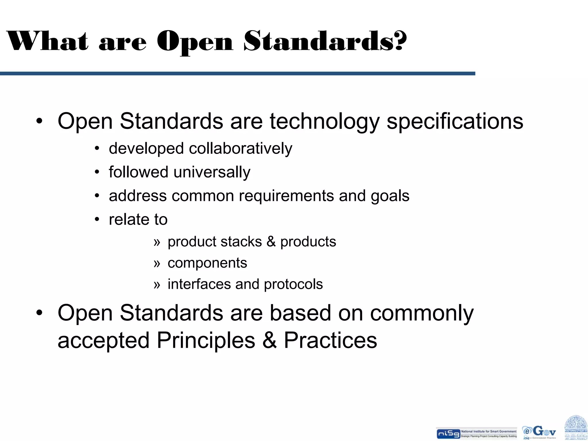 What are Open Standards?
• Open Standards are technology specifications
•
•
•
•

developed collaboratively
followed universally
address common requirements and goals
relate to
» product stacks & products
» components
» interfaces and protocols

• Open Standards are based on commonly
accepted Principles & Practices

 