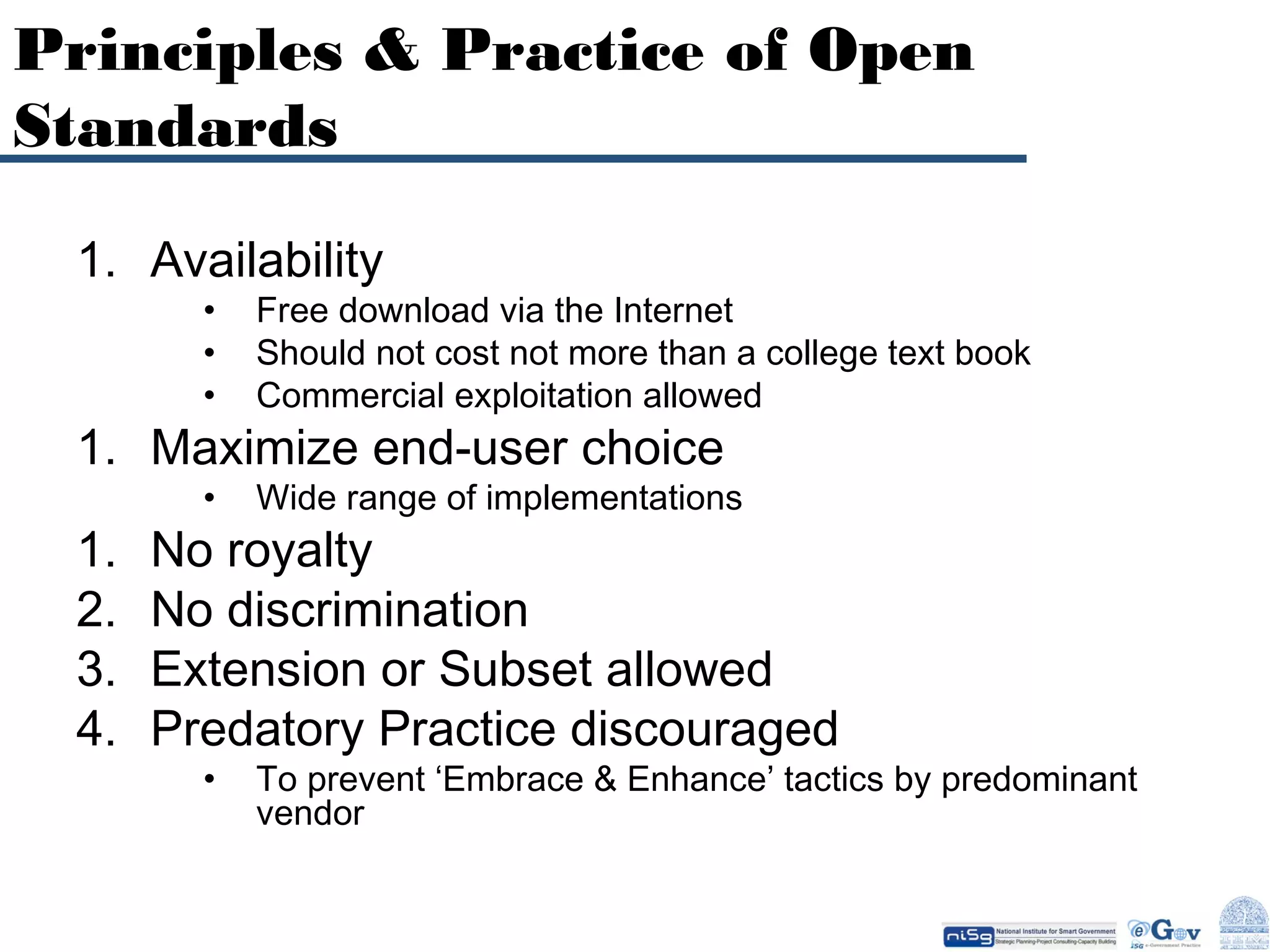 Principles & Practice of Open
Standards
1. Availability
•
•
•

Free download via the Internet
Should not cost not more than a college text book
Commercial exploitation allowed

•

Wide range of implementations

•

To prevent ‘Embrace & Enhance’ tactics by predominant
vendor

1. Maximize end-user choice
1.
2.
3.
4.

No royalty
No discrimination
Extension or Subset allowed
Predatory Practice discouraged

 