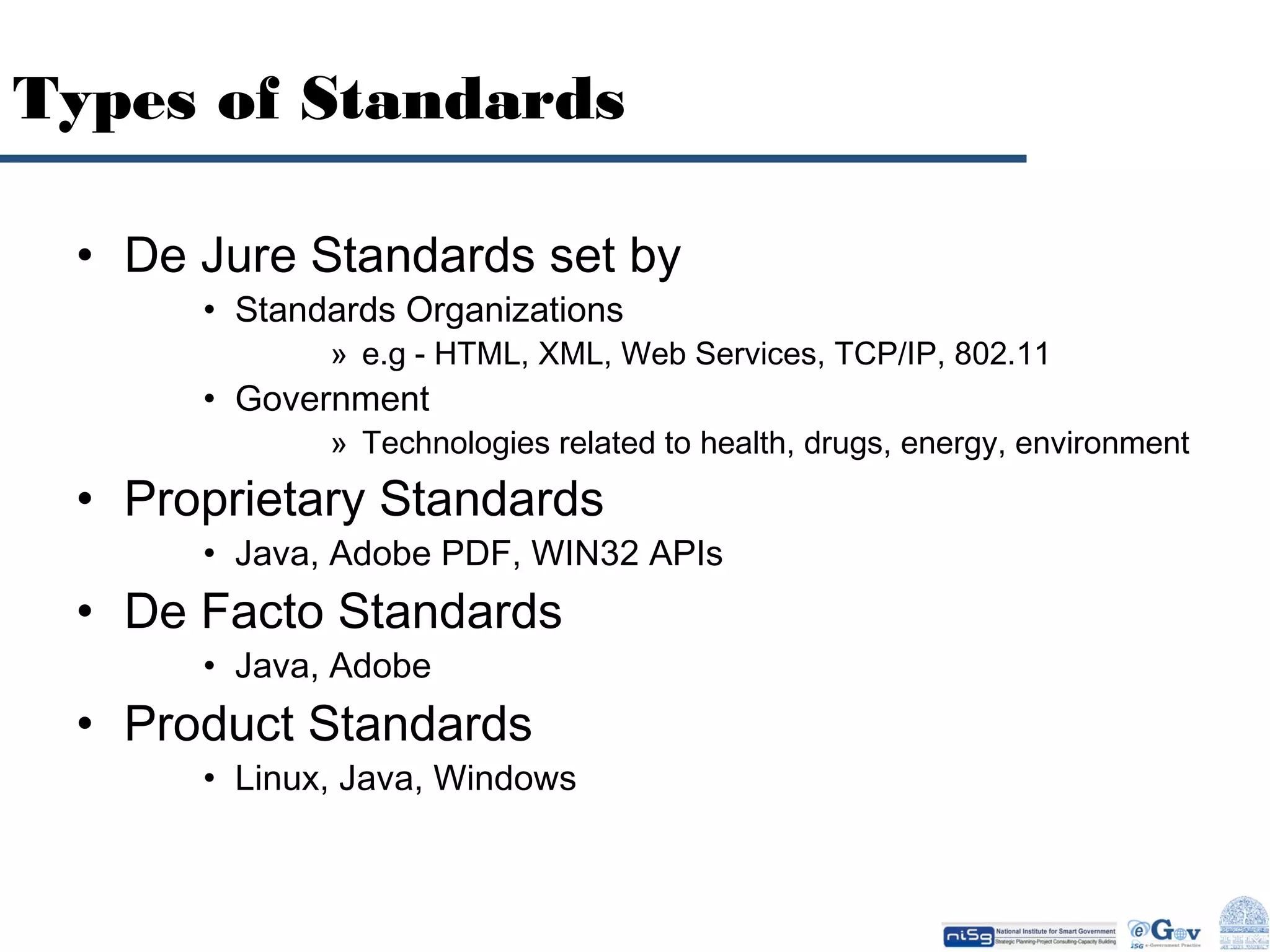 Types of Standards
• De Jure Standards set by
• Standards Organizations

» e.g - HTML, XML, Web Services, TCP/IP, 802.11

• Government

» Technologies related to health, drugs, energy, environment

• Proprietary Standards

• Java, Adobe PDF, WIN32 APIs

• De Facto Standards
• Java, Adobe

• Product Standards

• Linux, Java, Windows

 