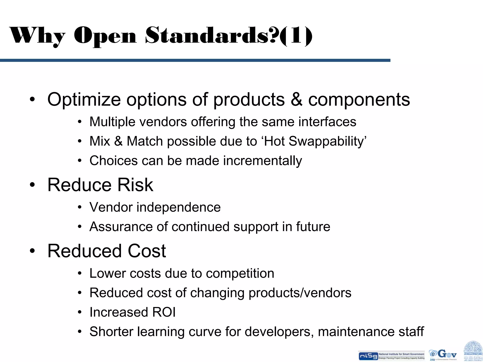 Why Open Standards?(1)
• Optimize options of products & components
• Multiple vendors offering the same interfaces
• Mix & Match possible due to ‘Hot Swappability’
• Choices can be made incrementally

• Reduce Risk
• Vendor independence
• Assurance of continued support in future

• Reduced Cost
•
•
•
•

Lower costs due to competition
Reduced cost of changing products/vendors
Increased ROI
Shorter learning curve for developers, maintenance staff

 