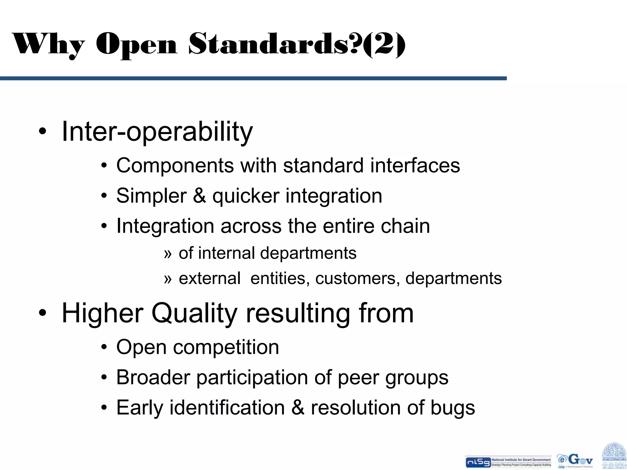 Why Open Standards?(2)
• Inter-operability
• Components with standard interfaces
• Simpler & quicker integration
• Integration across the entire chain
» of internal departments
» external entities, customers, departments

• Higher Quality resulting from
• Open competition
• Broader participation of peer groups
• Early identification & resolution of bugs

 