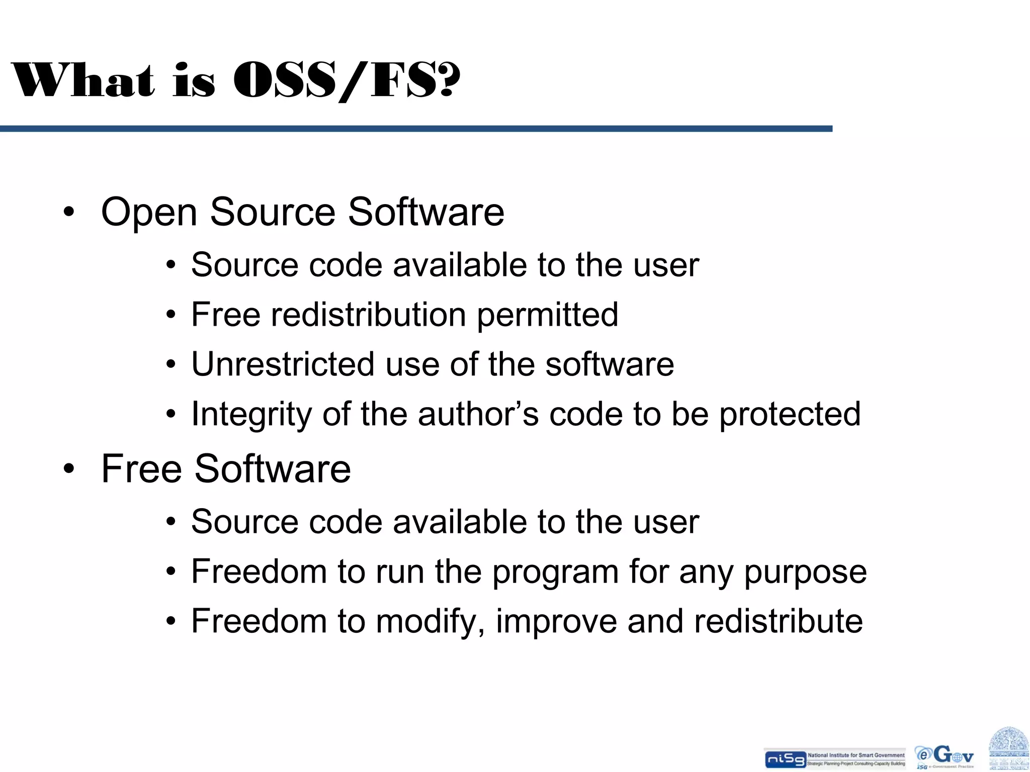 What is OSS/FS?
• Open Source Software
•
•
•
•

Source code available to the user
Free redistribution permitted
Unrestricted use of the software
Integrity of the author’s code to be protected

• Free Software
• Source code available to the user
• Freedom to run the program for any purpose
• Freedom to modify, improve and redistribute

 