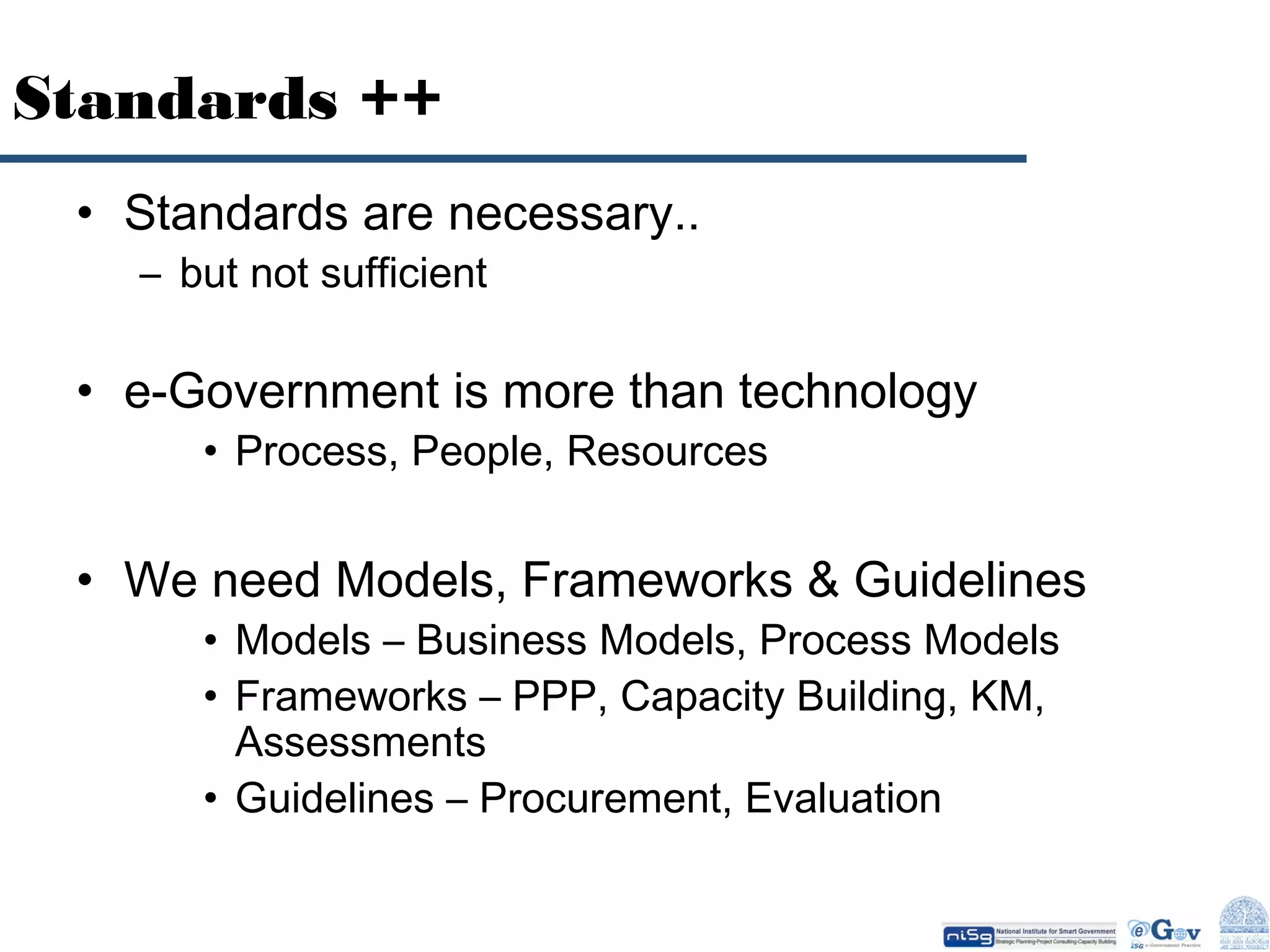 Standards ++
• Standards are necessary..
– but not sufficient

• e-Government is more than technology
• Process, People, Resources

• We need Models, Frameworks & Guidelines
• Models – Business Models, Process Models
• Frameworks – PPP, Capacity Building, KM,
Assessments
• Guidelines – Procurement, Evaluation

 