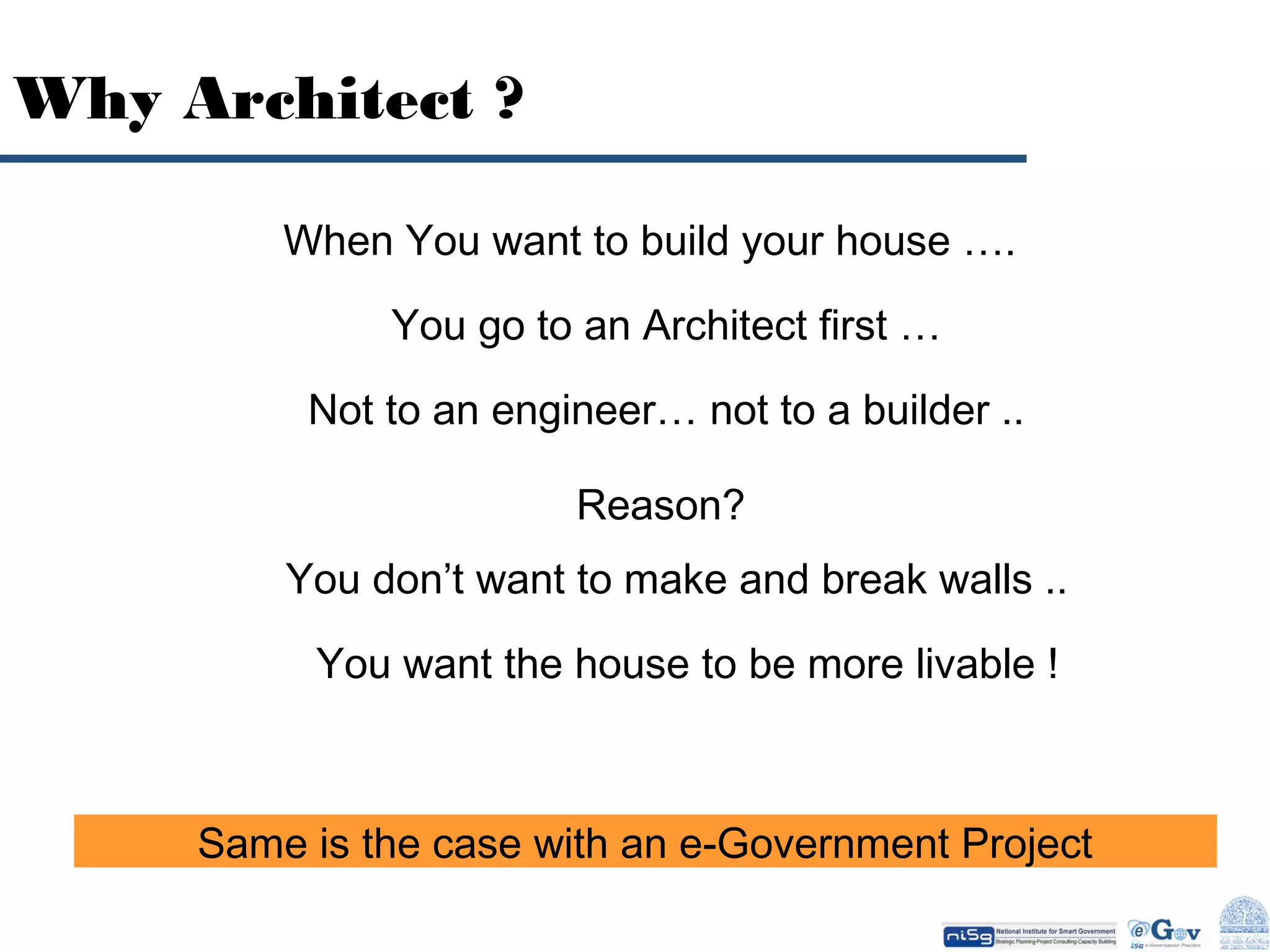 Why Architect ?
When You want to build your house ….
You go to an Architect first …
Not to an engineer… not to a builder ..
Reason?
You don’t want to make and break walls ..
You want the house to be more livable !

Same is the case with an e-Government Project

 