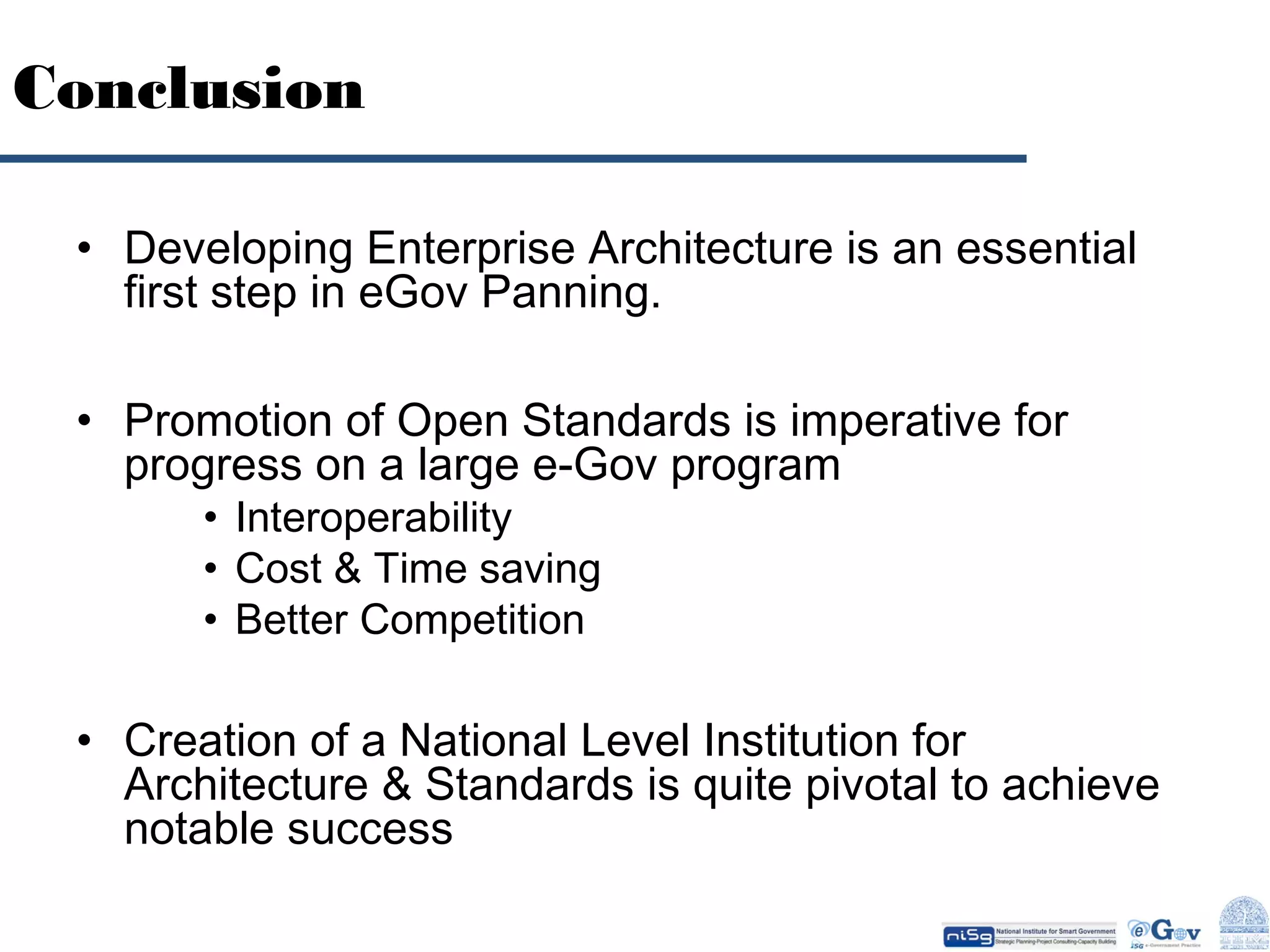 Conclusion
• Developing Enterprise Architecture is an essential
first step in eGov Panning.
• Promotion of Open Standards is imperative for
progress on a large e-Gov program
• Interoperability
• Cost & Time saving
• Better Competition

• Creation of a National Level Institution for
Architecture & Standards is quite pivotal to achieve
notable success

 