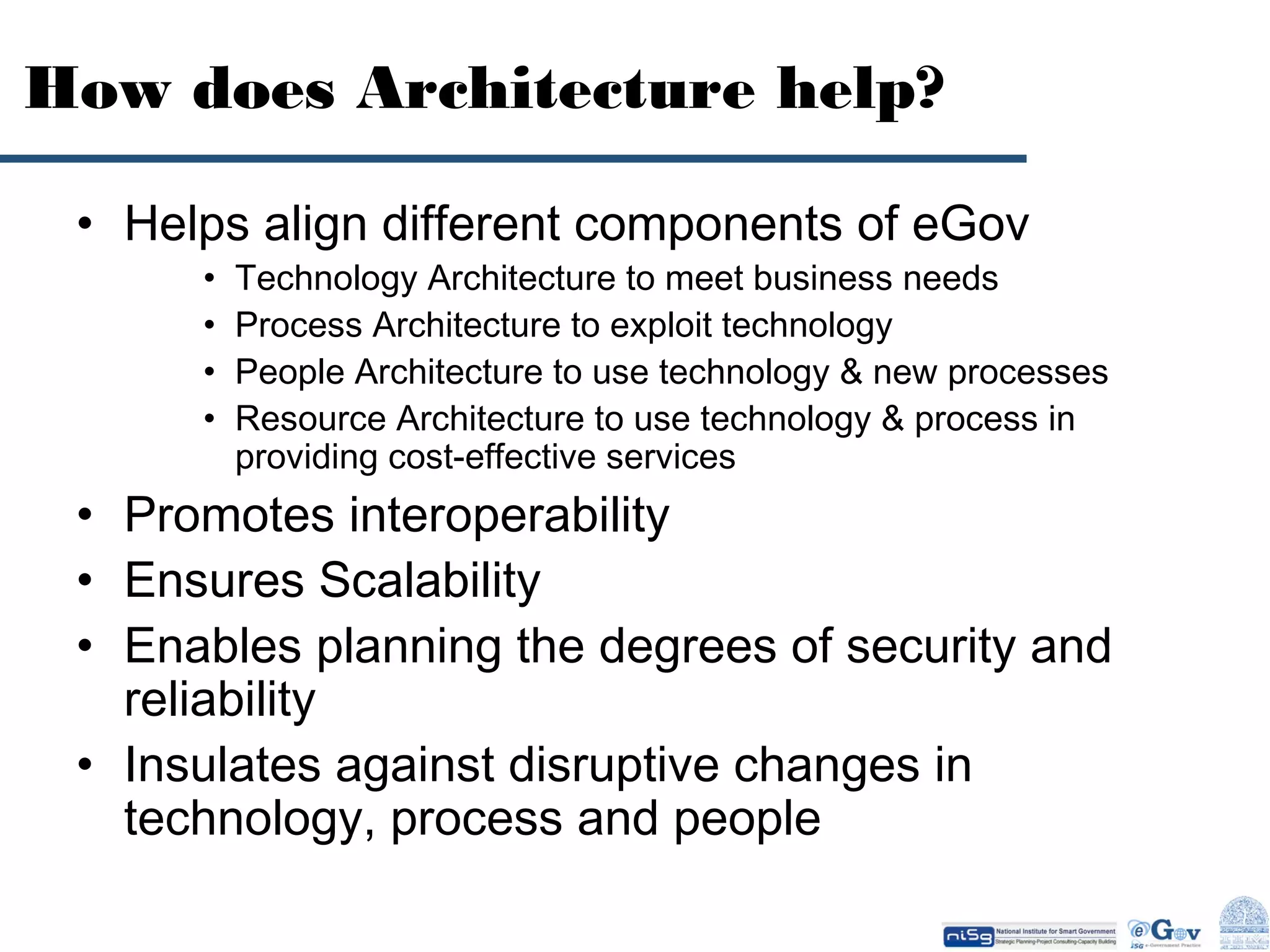 How does Architecture help?
• Helps align different components of eGov
•
•
•
•

Technology Architecture to meet business needs
Process Architecture to exploit technology
People Architecture to use technology & new processes
Resource Architecture to use technology & process in
providing cost-effective services

• Promotes interoperability
• Ensures Scalability
• Enables planning the degrees of security and
reliability
• Insulates against disruptive changes in
technology, process and people

 