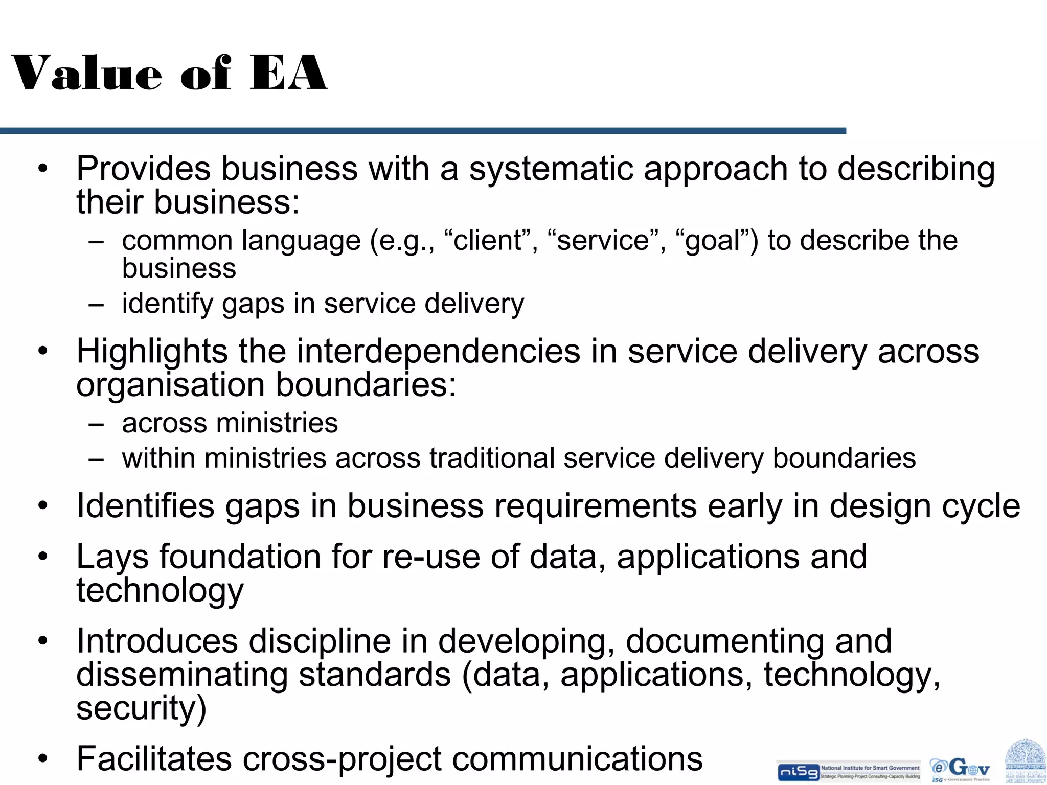 Value of EA
• Provides business with a systematic approach to describing
their business:
– common language (e.g., “client”, “service”, “goal”) to describe the
business
– identify gaps in service delivery

• Highlights the interdependencies in service delivery across
organisation boundaries:
– across ministries
– within ministries across traditional service delivery boundaries

• Identifies gaps in business requirements early in design cycle
• Lays foundation for re-use of data, applications and
technology
• Introduces discipline in developing, documenting and
disseminating standards (data, applications, technology,
security)
• Facilitates cross-project communications

 