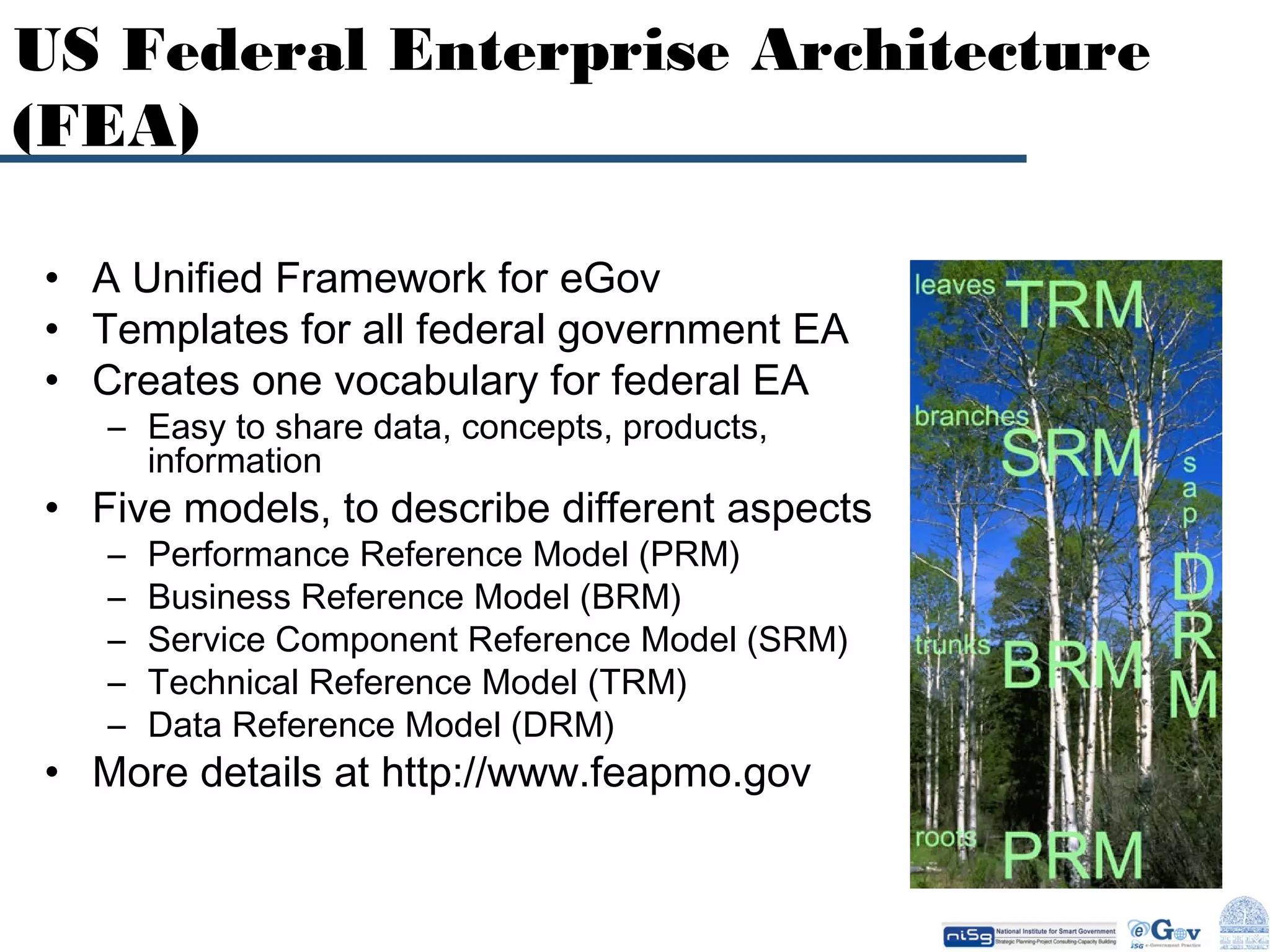 US Federal Enterprise Architecture
(FEA)
• A Unified Framework for eGov
• Templates for all federal government EA
• Creates one vocabulary for federal EA
– Easy to share data, concepts, products,
information

• Five models, to describe different aspects
–
–
–
–
–

Performance Reference Model (PRM)
Business Reference Model (BRM)
Service Component Reference Model (SRM)
Technical Reference Model (TRM)
Data Reference Model (DRM)

• More details at http://www.feapmo.gov

 