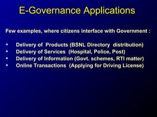 E-Governance Applications
Few examples, where citizens interface with Government :

•
•
•
•

Delivery of Products (BSNL Directory distribution)
Delivery of Services (Hospital, Police, Post)
Delivery of Information (Govt. schemes, RTI matter)
Online Transactions (Applying for Driving License)

 