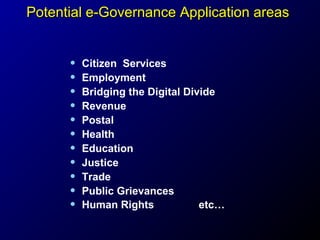 Potential e-Governance Application areas

•
•
•
•
•
•
•
•
•
•
•

Citizen Services
Employment
Bridging the Digital Divide
Revenue
Postal
Health
Education
Justice
Trade
Public Grievances
Human Rights
etc…

 