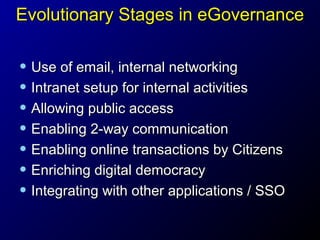 Evolutionary Stages in eGovernance

• Use of email, internal networking
• Intranet setup for internal activities
• Allowing public access
• Enabling 2-way communication
• Enabling online transactions by Citizens
• Enriching digital democracy
• Integrating with other applications / SSO

 