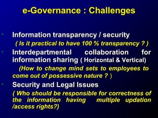e-Governance : Challenges
•

Information transparency / security
( Is it practical to have 100 % transparency ? )

•

Interdepartmental
collaboration
for
information sharing ( Horizontal & Vertical)
(How to change mind sets to employees to
come out of possessive nature ? )

•

Security and Legal Issues
( Who should be responsible for correctness of
the information having
multiple updation
/access rights?)

 