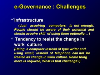 e-Governance : Challenges
Infrastructure
(Just acquiring computers is not enough.
People should be aware of their potential and
should acquire skill of using them optimally… )


Tendency to resist the change in
work culture
(Using a computer instead of type writer and
using email, instead of telephone can not be
treated as change in work culture. Some thing
more is required, What is that challenge?)

 