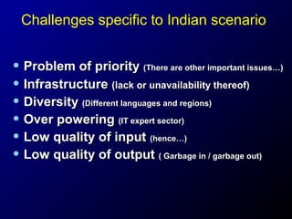 Challenges specific to Indian scenario

• Problem of priority (There are other important issues…)
• Infrastructure (lack or unavailability thereof)
• Diversity (Different languages and regions)
• Over powering (IT expert sector)
• Low quality of input (hence…)
• Low quality of output ( Garbage in / garbage out)

 