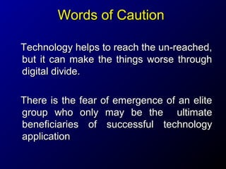 Words of Caution
Technology helps to reach the un-reached,
but it can make the things worse through
digital divide.
There is the fear of emergence of an elite
group who only may be the ultimate
beneficiaries of successful technology
application

 