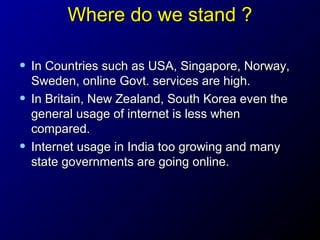 Where do we stand ?
• In Countries such as USA, Singapore, Norway,
•
•

Sweden, online Govt. services are high.
In Britain, New Zealand, South Korea even the
general usage of internet is less when
compared.
Internet usage in India too growing and many
state governments are going online.

 