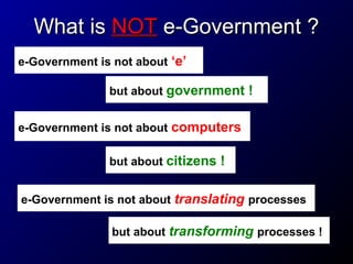 What is NOT e-Government ?
e-Government is not about ‘e’
but about government !
e-Government is not about computers
but about citizens !
e-Government is not about translating processes
but about transforming processes !

 