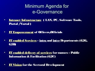 Minimum Agenda for
e-Governance
•

Intranet Infrastructure ( LAN, PC, Software Tools,
Portal /Vortal )

•

IT Empowerment of Officers/
Officials

•

IT enabled Services - intra and inter Departments (G2G,
G2B)

•

IT enabled delivery of services for masses - Public
Information & Facilitation (G2C)

•

IT Vision for the Sectoral Development

 