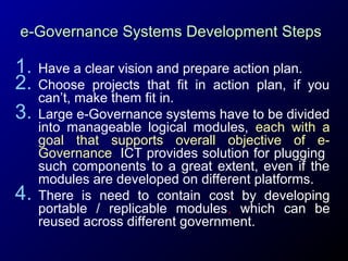 e-Governance Systems Development Steps

1.
2.
3.

4.

Have a clear vision and prepare action plan.
Choose projects that fit in action plan, if you
can’t, make them fit in.
Large e-Governance systems have to be divided
into manageable logical modules, each with a
goal that supports overall objective of eGovernance. ICT provides solution for plugging
such components to a great extent, even if the
modules are developed on different platforms.
There is need to contain cost by developing
portable / replicable modules, which can be
reused across different government.

 