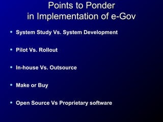 Points to Ponder
in Implementation of e-Gov
•

System Study Vs. System Development

•

Pilot Vs. Rollout

•

In-house Vs. Outsource

•

Make or Buy

•

Open Source Vs Proprietary software

 
