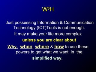 WH
3

Just possessing Information & Communication
Technology (ICT)Tools is not enough.
It may make your life more complex
unless you are clear about
Why, when, where & how to use these
powers to get what we want in the
simplified way.

 