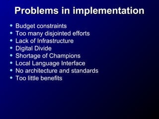 Problems in implementation
• Budget constraints
• Too many disjointed efforts
• Lack of Infrastructure
• Digital Divide
• Shortage of Champions
• Local Language Interface
• No architecture and standards
• Too little benefits

 