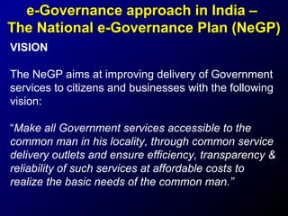 e-Governance approach in India –
The National e-Governance Plan (NeGP)
VISION
The NeGP aims at improving delivery of Government
services to citizens and businesses with the following
vision:
“Make all Government services accessible to the
common man in his locality, through common service
delivery outlets and ensure efficiency, transparency &
reliability of such services at affordable costs to
realize the basic needs of the common man.”

 