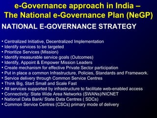 e-Governance approach in India –
The National e-Governance Plan (NeGP)
NATIONAL E-GOVERNANCE STRATEGY
• Centralized Initiative, Decentralized Implementation
• Identify services to be targeted
• Prioritize Services (Mission)
• Identify measurable service goals (Outcomes)
• Identify, Appoint & Empower Mission Leaders
• Create mechanism for effective Private Sector participation
• Put in place a common Infrastructure, Policies, Standards and Framework.
• Service delivery through Common Service Centres
• Think Big, Start Small and Scale Fast
• All services supported by infrastructure to facilitate web-enabled access
• Connectivity: State Wide Area Networks (SWANs)/NICNET
• National Data Bank/ State Data Centres ( SDCs)
• Common Service Centres (CSCs) primary mode of delivery

 