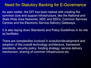 Need for Statutory Backing for E-Governance
As seen earlier, the DIT has been tasked with creating the
common core and support infrastructure, like the National and
State Wide Area Networks, NDC and SDCs, Common Services
Centres and the Electronic Service Delivery Gateways.
It is also laying down Standards and Policy Guidelines in its role
as facilitator.
There are complexities involved in evolution/development and
adoption of the overall technology architecture, framework
standards, security policy, funding strategy, service delivery
mechanism, sharing of common infrastructure etc.

 