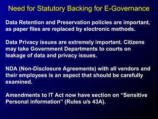 Need for Statutory Backing for E-Governance
Data Retention and Preservation policies are important,
as paper files are replaced by electronic methods.
Data Privacy issues are extremely important. Citizens
may take Government Departments to courts on
leakage of data and privacy issues.
NDA (Non-Disclosure Agreements) with all vendors and
their employees is an aspect that should be carefully
examined.
Amendments to IT Act now have section on “Sensitive
Personal information” (Rules u/s 43A).

 