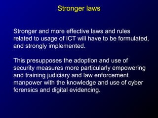 Stronger laws
Stronger and more effective laws and rules
related to usage of ICT will have to be formulated,
and strongly implemented.
This presupposes the adoption and use of
security measures more particularly empowering
and training judiciary and law enforcement
manpower with the knowledge and use of cyber
forensics and digital evidencing.

 