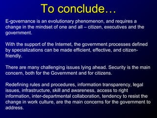 To conclude…
E-governance is an evolutionary phenomenon, and requires a
change in the mindset of one and all – citizen, executives and the
government.
With the support of the Internet, the government processes defined
by specializations can be made efficient, effective, and citizenfriendly.
There are many challenging issues lying ahead. Security is the main
concern, both for the Government and for citizens.
Redefining rules and procedures, information transparency, legal
issues, infrastructure, skill and awareness, access to right
information, inter-departmental collaboration, tendency to resist the
change in work culture, are the main concerns for the government to
address.

 