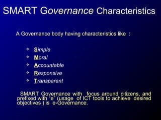 SMART Governance Characteristics
A Governance body having characteristics like :






Simple
Moral
Accountable
Responsive
Transparent

SMART Governance with focus around citizens, and
prefixed with “e” (usage of ICT tools to achieve desired
objectives ) is e-Governance.

 