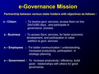 e-Governance Mission
Partnership between various stake holders with objectives as follows :
e - Citizen

: To receive govt. services, access them on line
24x7x365 days , and participate in
governance process

e - Business

: To access Govt. services, for faster economic
development, and participation in value
addition to govt. services

e – Employees : For better communication / understanding,
Increased productivity, participation in
strategic planning
e – Government : To Increase productivity / efficiency, build
good relationships with others for good
governance.

 