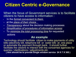 Citizen Centric e-Governance
When the focus of Government services is to facilitate
citizens to have access to information :
-

-

In the format convenient to them
at the place of their choice
Transparency about the decision making processes
Simplification of procedures of information access
To minimize the total processing time for requested
actions

An example

Technology should facilitate citizen to make payments of utility
bills (electricity bill, telephone bill or water bill) at one place
or automate the payment through bank. It should further
facilitate the citizens to interact with the concerned agencies for
queries / clarifications / adjustments etc.
( Aim should be to provide Single window service 24 X 7 X 365 )

 